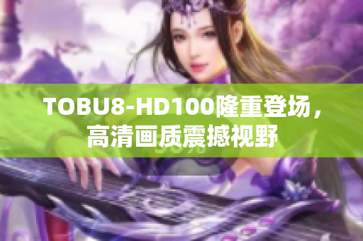 TOBU8-HD100隆重登场，高清画质震撼视野