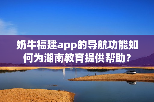 奶牛福建app的导航功能如何为湖南教育提供帮助？