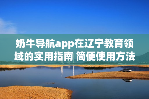 奶牛导航app在辽宁教育领域的实用指南 简便使用方法及教育资源全覆盖