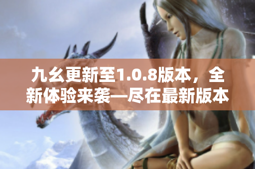 九幺更新至1.0.8版本，全新体验来袭—尽在最新版本！