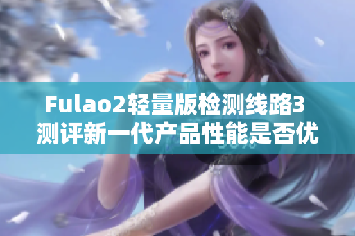 Fulao2轻量版检测线路3 测评新一代产品性能是否优越