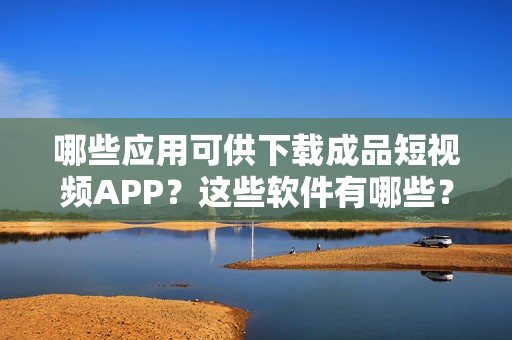 哪些应用可供下载成品短视频APP？这些软件有哪些？