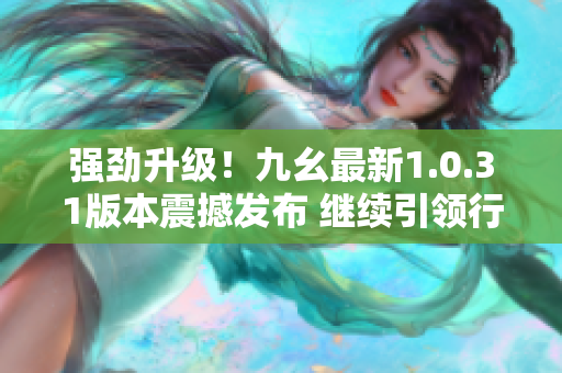 强劲升级！九幺最新1.0.31版本震撼发布 继续引领行业潮流