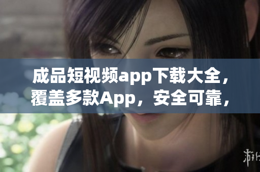 成品短视频app下载大全，覆盖多款App，安全可靠，汇总最受用户欢迎的视频应用