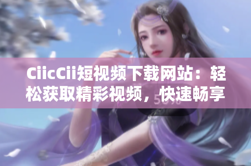 CiicCii短视频下载网站：轻松获取精彩视频，快速畅享影音乐趣