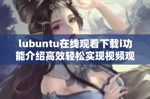 lubuntu在线观看下载i功能介绍高效轻松实现视频观影和下载操作