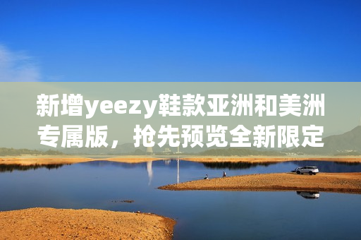 新增yeezy鞋款亚洲和美洲专属版，抢先预览全新限定系列