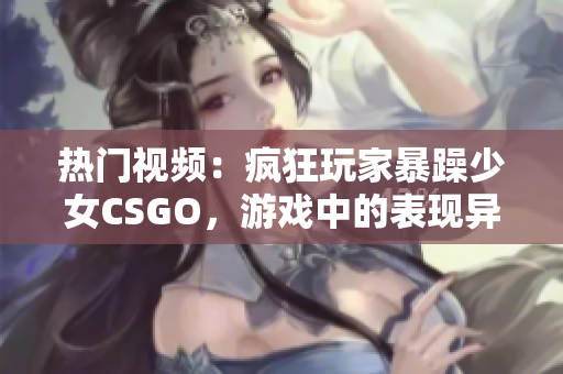 热门视频：疯狂玩家暴躁少女CSGO，游戏中的表现异常惊人!