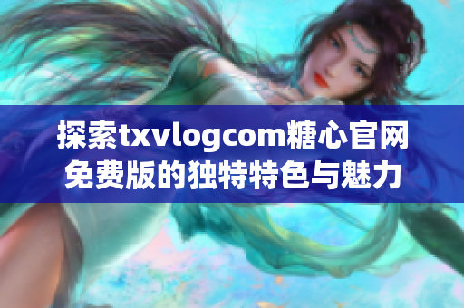 探索txvlogcom糖心官网免费版的独特特色与魅力