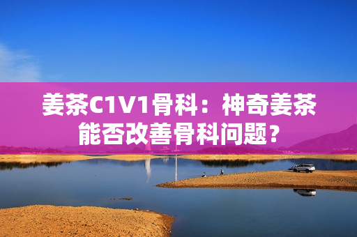 姜茶C1V1骨科：神奇姜茶能否改善骨科问题？