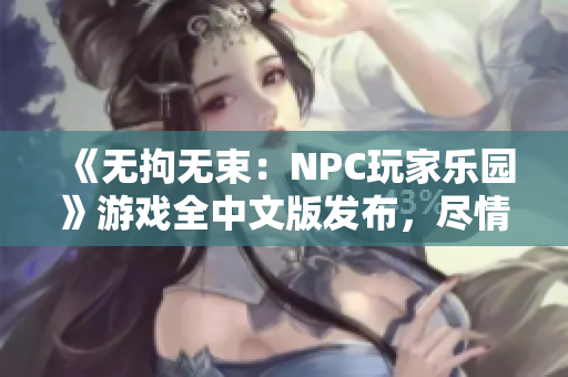 《无拘无束：NPC玩家乐园》游戏全中文版发布，尽情探索战斗自由，体验无尽可能性