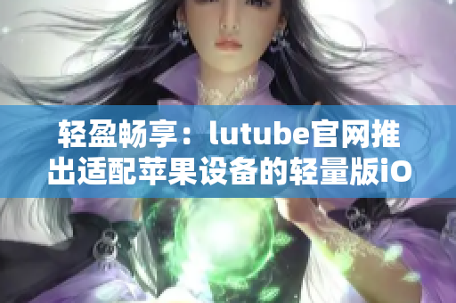 轻盈畅享：lutube官网推出适配苹果设备的轻量版iOS下载，沉浸式体验轻松拥有