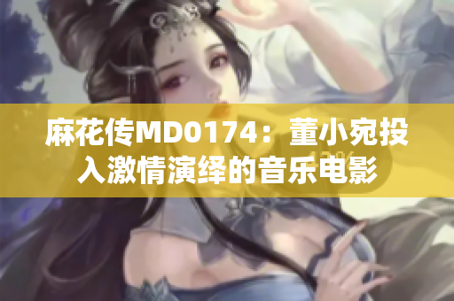 麻花传MD0174：董小宛投入激情演绎的音乐电影