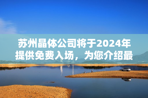 苏州晶体公司将于2024年提供免费入场，为您介绍最新收益！