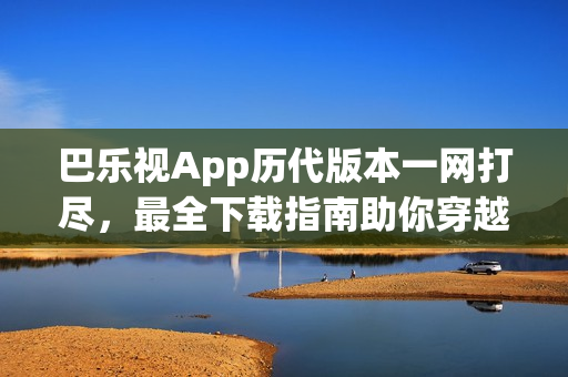 巴乐视App历代版本一网打尽，最全下载指南助你穿越时光长廊