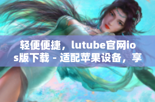 轻便便捷，lutube官网ios版下载 - 适配苹果设备，享受流畅体验