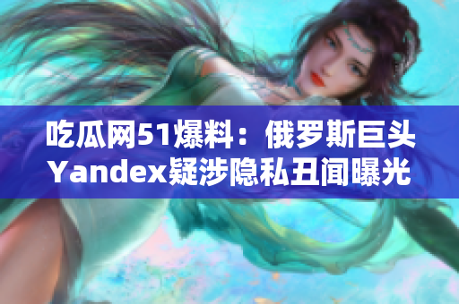 吃瓜网51爆料：俄罗斯巨头Yandex疑涉隐私丑闻曝光