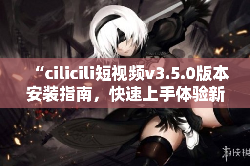 “cilicili短视频v3.5.0版本安装指南，快速上手体验新功能！”