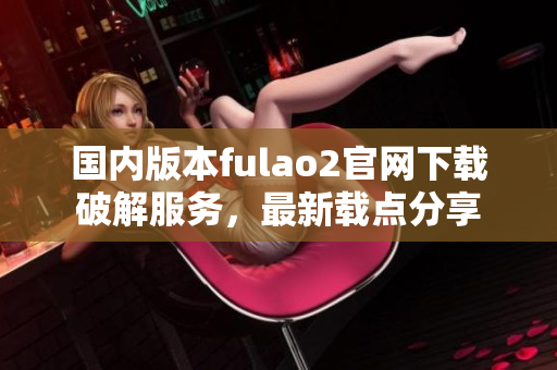 国内版本fulao2官网下载破解服务，最新载点分享