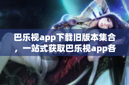 巴乐视app下载旧版本集合，一站式获取巴乐视app各个历史版本，满足不同用户需求