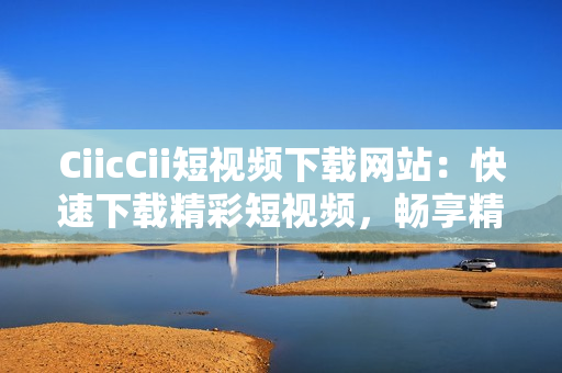 CiicCii短视频下载网站：快速下载精彩短视频，畅享精彩内容