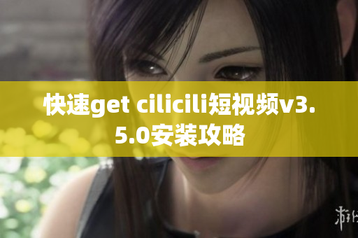 快速get cilicili短视频v3.5.0安装攻略