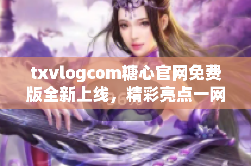 txvlogcom糖心官网免费版全新上线，精彩亮点一网打尽