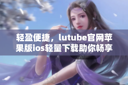 轻盈便捷，lutube官网苹果版ios轻量下载助你畅享视频美好时光