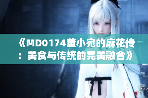 《MD0174董小宛的麻花传：美食与传统的完美融合》