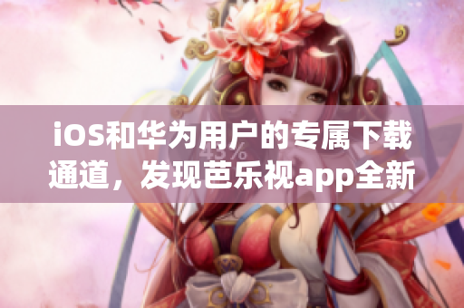 iOS和华为用户的专属下载通道，发现芭乐视app全新版本！