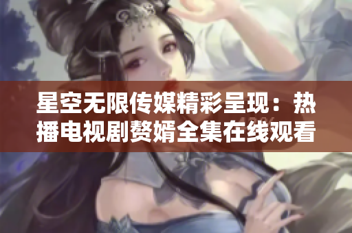 星空无限传媒精彩呈现：热播电视剧赘婿全集在线观看，精彩不容错过