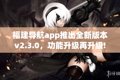 福建导航app推出全新版本v2.3.0，功能升级再升级!