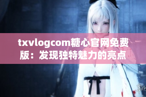 txvlogcom糖心官网免费版：发现独特魅力的亮点