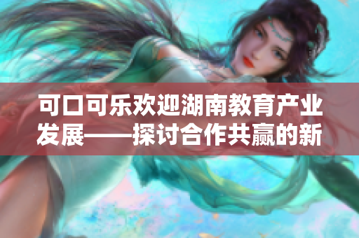 可口可乐欢迎湖南教育产业发展——探讨合作共赢的新机遇