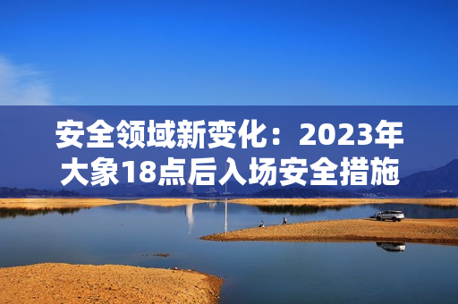 安全领域新变化：2023年大象18点后入场安全措施