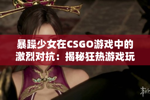 暴躁少女在CSGO游戏中的激烈对抗：揭秘狂热游戏玩家的挑战与成长历程