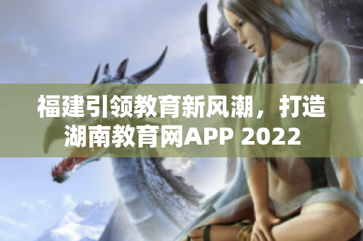 福建引领教育新风潮，打造湖南教育网APP 2022