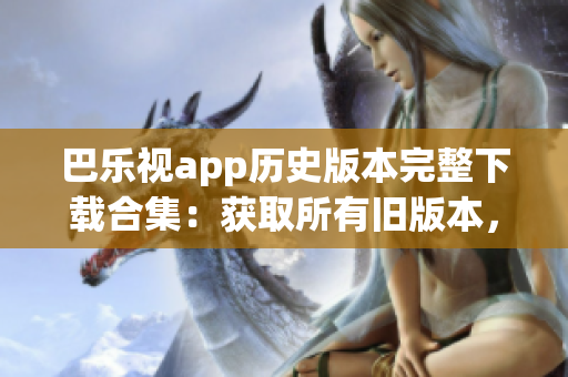 巴乐视app历史版本完整下载合集：获取所有旧版本，一网打尽