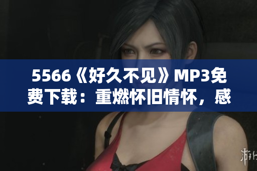 5566《好久不见》MP3免费下载：重燃怀旧情怀，感动心灵美好回忆重现