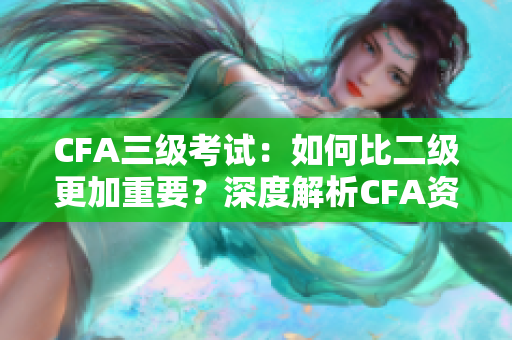 CFA三级考试：如何比二级更加重要？深度解析CFA资格考试三级的重要性