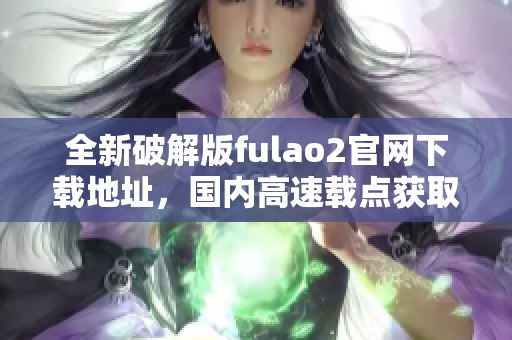 全新破解版fulao2官网下载地址，国内高速载点获取方式大揭秘