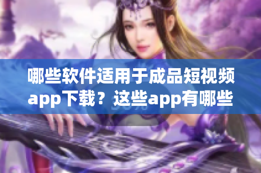 哪些软件适用于成品短视频app下载？这些app有哪些特点？