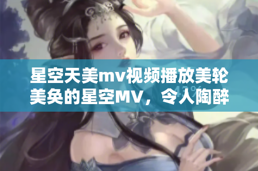 星空天美mv视频播放美轮美奂的星空MV，令人陶醉的天美画面