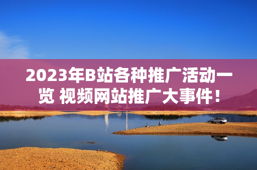 2023年B站各种推广活动一览 视频网站推广大事件！