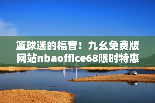 篮球迷的福音！九幺免费版网站nbaoffice68限时特惠来袭，更多精彩赛事畅快观看