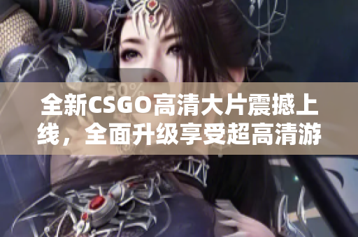 全新CSGO高清大片震撼上线，全面升级享受超高清游戏视觉盛宴