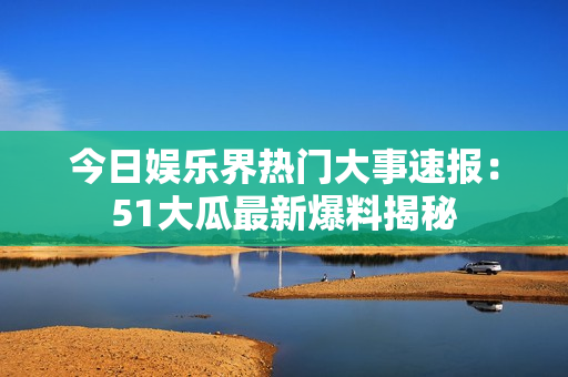 今日娱乐界热门大事速报：51大瓜最新爆料揭秘