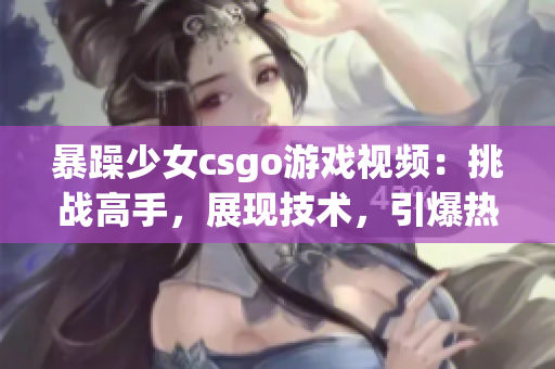 暴躁少女csgo游戏视频：挑战高手，展现技术，引爆热血！