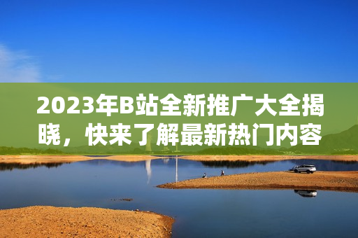 2023年B站全新推广大全揭晓，快来了解最新热门内容！