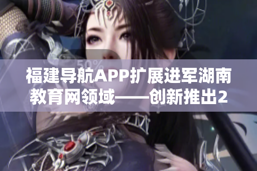 福建导航APP扩展进军湖南教育网领域——创新推出2022最新版本